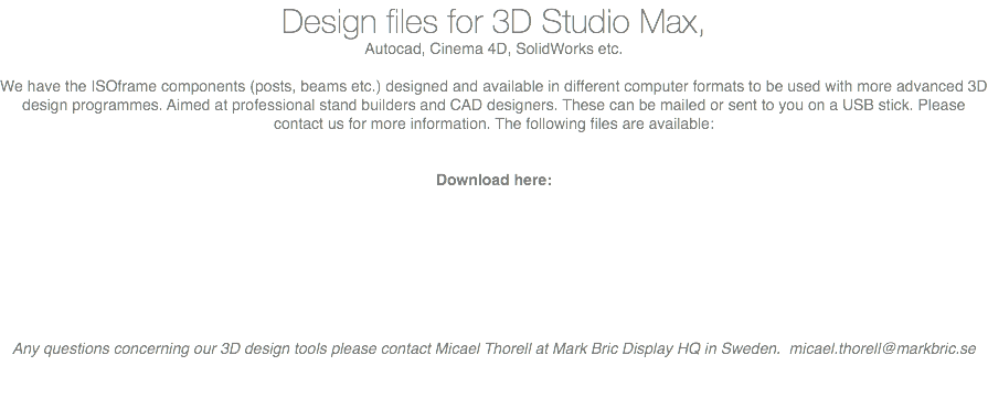 Design files for 3D Studio Max, Autocad, Cinema 4D, SolidWorks etc. We have the ISOframe components (posts, beams etc.) designed and available in different computer formats to be used with more advanced 3D design programmes. Aimed at professional stand builders and CAD designers. These can be mailed or sent to you on a USB stick. Please contact us for more information. The following files are available: Download here: Any questions concerning our 3D design tools please contact Micael Thorell at Mark Bric Display HQ in Sweden. micael.thorell@markbric.se 