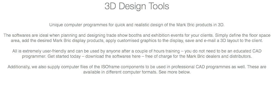 3D Design Tools Unique computer programmes for quick and realistic design of the Mark Bric products in 3D. The softwares are ideal when planning and designing trade show booths and exhibition events for your clients. Simply define the floor space area, add the desired Mark Bric display products, apply customised graphics to the display, save and e-mail a 3D layout to the client. All is extremely user-friendly and can be used by anyone after a couple of hours training – you do not need to be an educated CAD programmer. Get started today – download the softwares here – free of charge for the Mark Bric dealers and distributors. Additionally, we also supply computer files of the ISOframe components to be used in professional CAD programmes as well. These are available in different computer formats. See more below. 
