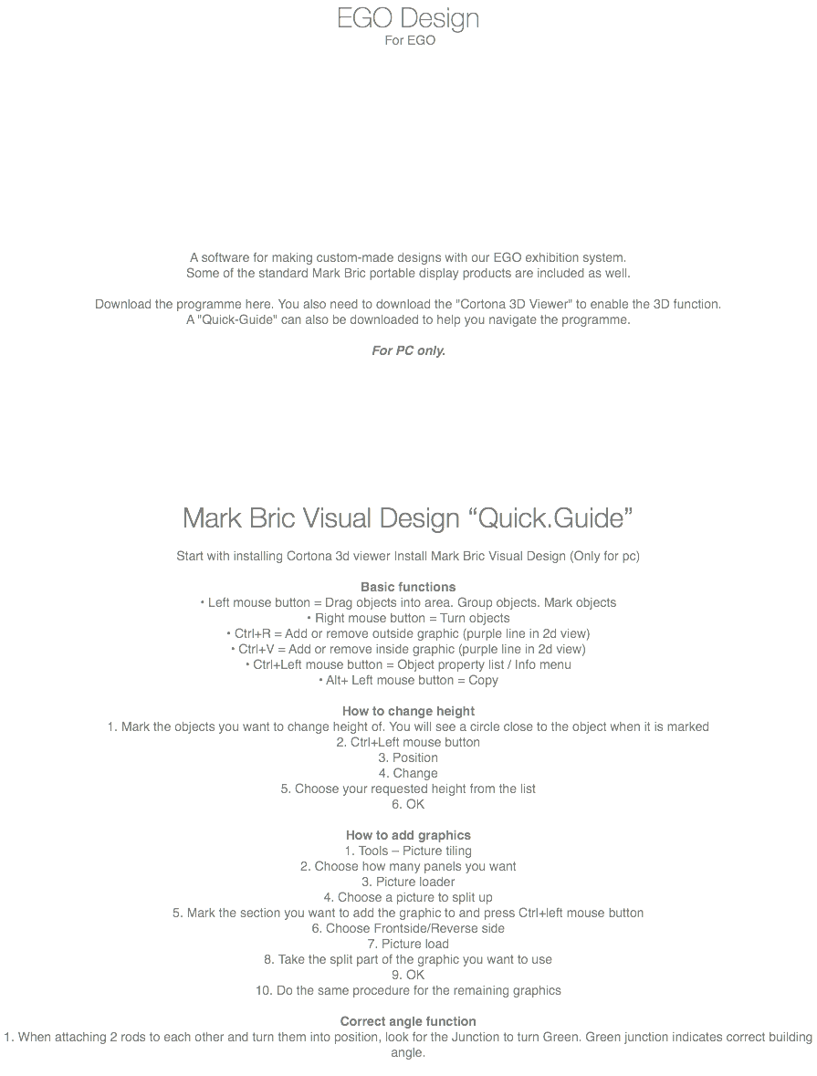 EGO Design For EGO A software for making custom-made designs with our EGO exhibition system. Some of the standard Mark Bric portable display products are included as well. Download the programme here. You also need to download the "Cortona 3D Viewer" to enable the 3D function. A "Quick-Guide" can also be downloaded to help you navigate the programme. For PC only. Mark Bric Visual Design “Quick.Guide” Start with installing Cortona 3d viewer Install Mark Bric Visual Design (Only for pc) Basic functions • Left mouse button = Drag objects into area. Group objects. Mark objects • Right mouse button = Turn objects • Ctrl+R = Add or remove outside graphic (purple line in 2d view) • Ctrl+V = Add or remove inside graphic (purple line in 2d view) • Ctrl+Left mouse button = Object property list / Info menu • Alt+ Left mouse button = Copy How to change height 1. Mark the objects you want to change height of. You will see a circle close to the object when it is marked 2. Ctrl+Left mouse button 3. Position 4. Change 5. Choose your requested height from the list 6. OK How to add graphics 1. Tools – Picture tiling 2. Choose how many panels you want 3. Picture loader 4. Choose a picture to split up 5. Mark the section you want to add the graphic to and press Ctrl+left mouse button 6. Choose Frontside/Reverse side 7. Picture load 8. Take the split part of the graphic you want to use 9. OK 10. Do the same procedure for the remaining graphics Correct angle function 1. When attaching 2 rods to each other and turn them into position, look for the Junction to turn Green. Green junction indicates correct building angle. 