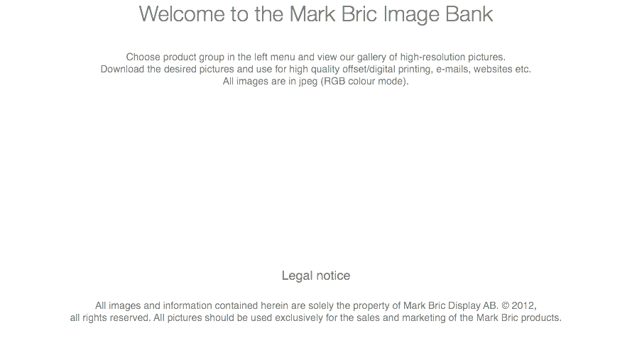 Welcome to the Mark Bric Image Bank Choose product group in the left menu and view our gallery of high-resolution pictures. Download the desired pictures and use for high quality offset/digital printing, e-mails, websites etc. All images are in jpeg (RGB colour mode). Legal notice All images and information contained herein are solely the property of Mark Bric Display AB. © 2012, all rights reserved. All pictures should be used exclusively for the sales and marketing of the Mark Bric products. 